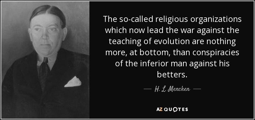 The so-called religious organizations which now lead the war against the teaching of evolution are nothing more, at bottom, than conspiracies of the inferior man against his betters. - H. L. Mencken