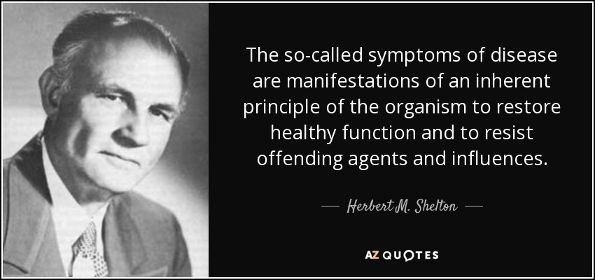 The so-called symptoms of disease are manifestations of an inherent principle of the organism to restore healthy function and to resist offending agents and influences. - Herbert M. Shelton