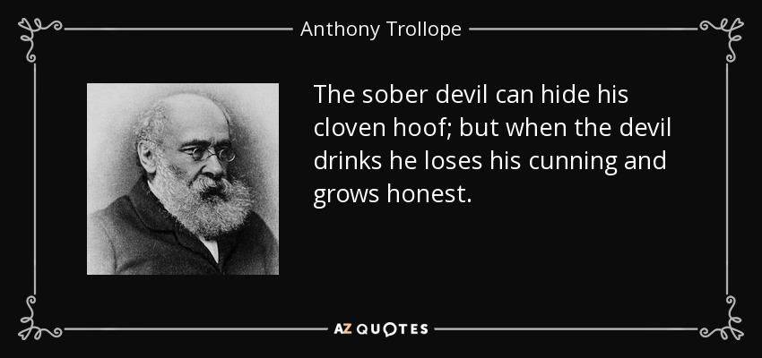 The sober devil can hide his cloven hoof; but when the devil drinks he loses his cunning and grows honest. - Anthony Trollope
