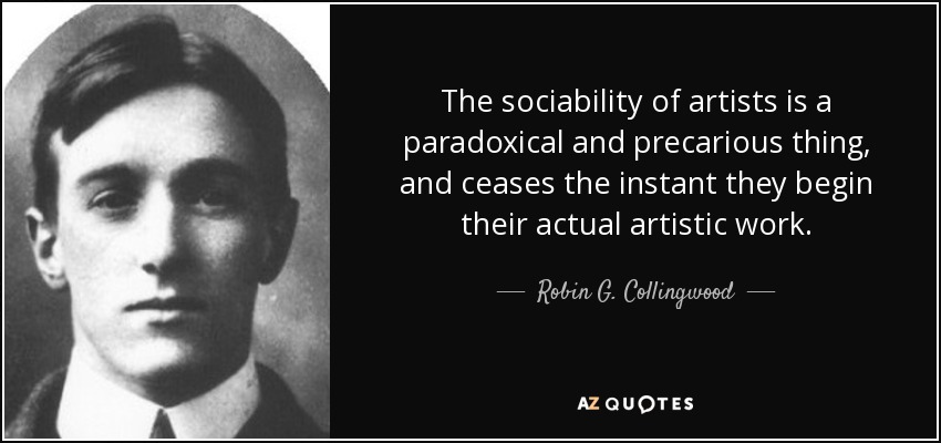 The sociability of artists is a paradoxical and precarious thing, and ceases the instant they begin their actual artistic work. - Robin G. Collingwood