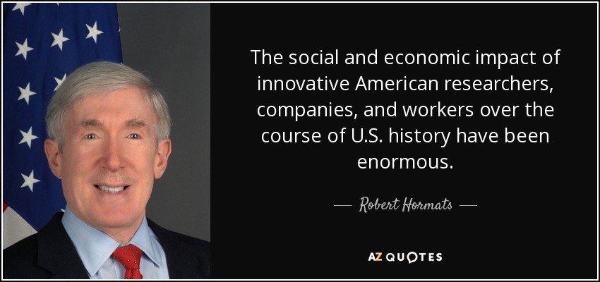 The social and economic impact of innovative American researchers, companies, and workers over the course of U.S. history have been enormous. - Robert Hormats