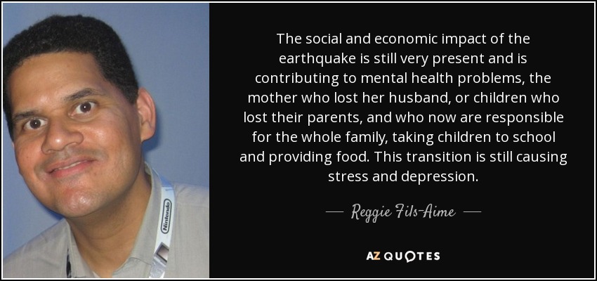 The social and economic impact of the earthquake is still very present and is contributing to mental health problems, the mother who lost her husband, or children who lost their parents, and who now are responsible for the whole family, taking children to school and providing food. This transition is still causing stress and depression. - Reggie Fils-Aime