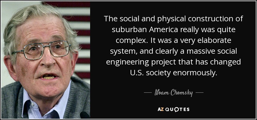 The social and physical construction of suburban America really was quite complex. It was a very elaborate system, and clearly a massive social engineering project that has changed U.S. society enormously. - Noam Chomsky