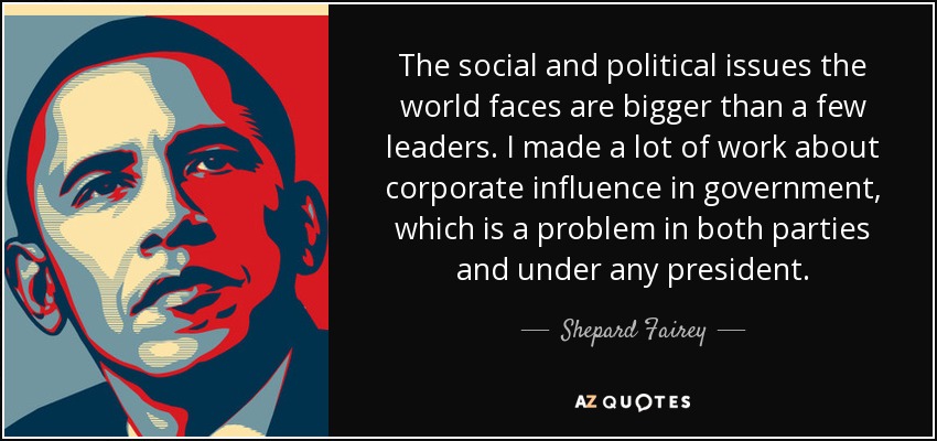 The social and political issues the world faces are bigger than a few leaders. I made a lot of work about corporate influence in government, which is a problem in both parties and under any president. - Shepard Fairey