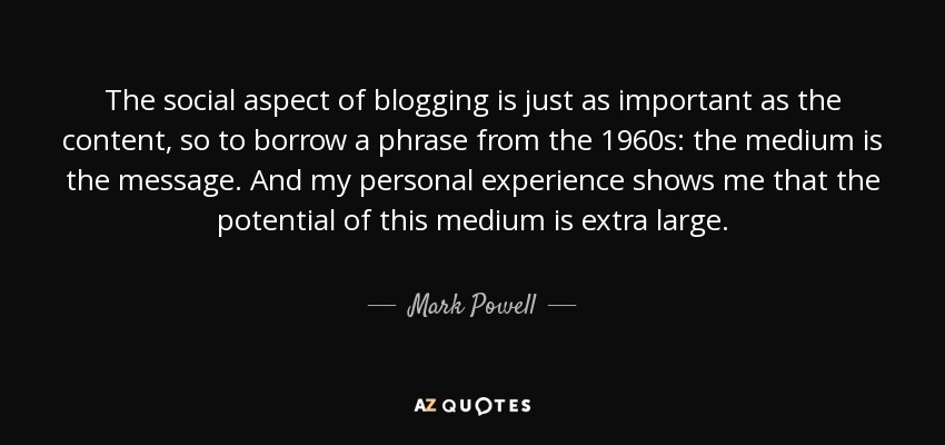 The social aspect of blogging is just as important as the content, so to borrow a phrase from the 1960s: the medium is the message. And my personal experience shows me that the potential of this medium is extra large. - Mark Powell