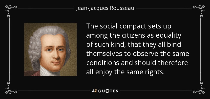 The social compact sets up among the citizens as equality of such kind, that they all bind themselves to observe the same conditions and should therefore all enjoy the same rights. - Jean-Jacques Rousseau