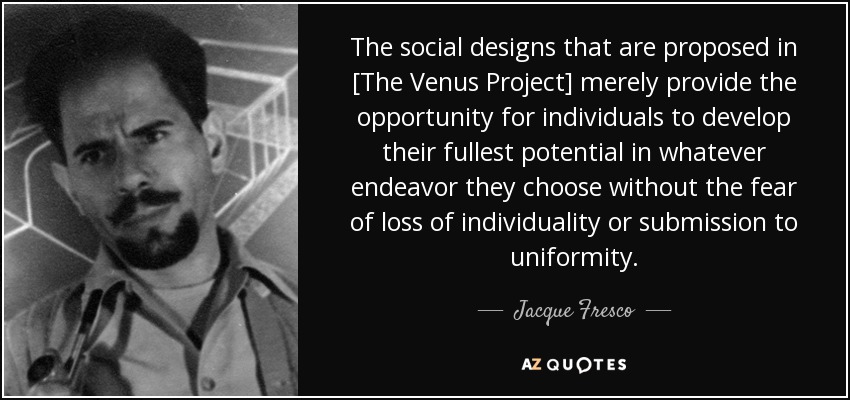 The social designs that are proposed in [The Venus Project] merely provide the opportunity for individuals to develop their fullest potential in whatever endeavor they choose without the fear of loss of individuality or submission to uniformity. - Jacque Fresco