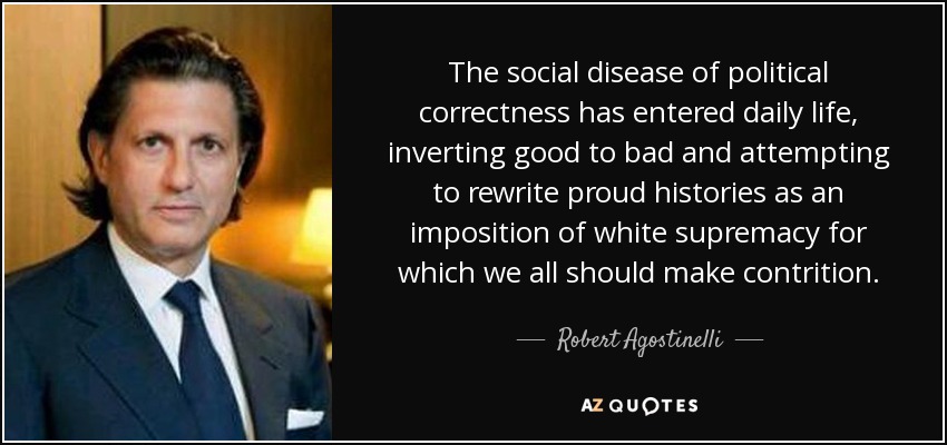 The social disease of political correctness has entered daily life, inverting good to bad and attempting to rewrite proud histories as an imposition of white supremacy for which we all should make contrition. - Robert Agostinelli
