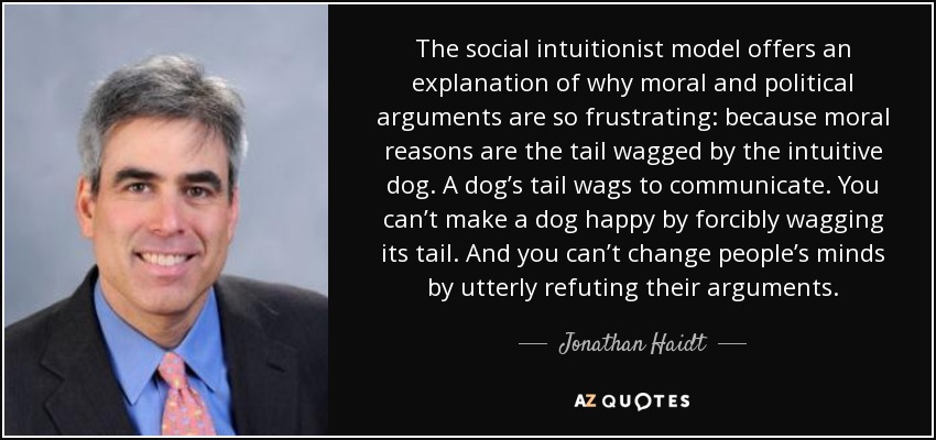 The social intuitionist model offers an explanation of why moral and political arguments are so frustrating: because moral reasons are the tail wagged by the intuitive dog. A dog’s tail wags to communicate. You can’t make a dog happy by forcibly wagging its tail. And you can’t change people’s minds by utterly refuting their arguments. - Jonathan Haidt
