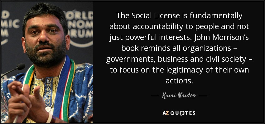 The Social License is fundamentally about accountability to people and not just powerful interests. John Morrison’s book reminds all organizations – governments, business and civil society – to focus on the legitimacy of their own actions. - Kumi Naidoo