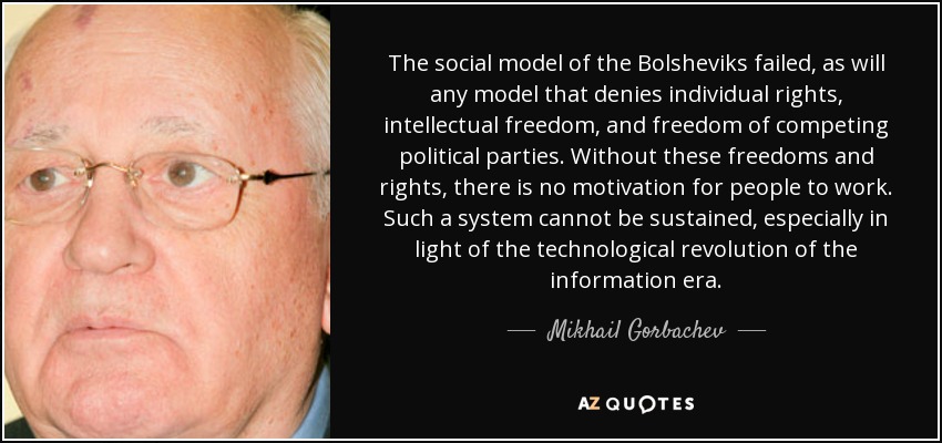 The social model of the Bolsheviks failed, as will any model that denies individual rights, intellectual freedom, and freedom of competing political parties. Without these freedoms and rights, there is no motivation for people to work. Such a system cannot be sustained, especially in light of the technological revolution of the information era. - Mikhail Gorbachev
