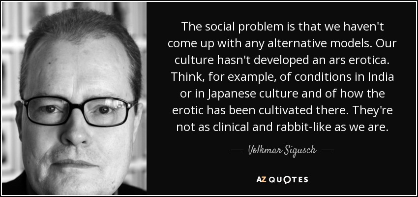The social problem is that we haven't come up with any alternative models. Our culture hasn't developed an ars erotica. Think, for example, of conditions in India or in Japanese culture and of how the erotic has been cultivated there. They're not as clinical and rabbit-like as we are. - Volkmar Sigusch