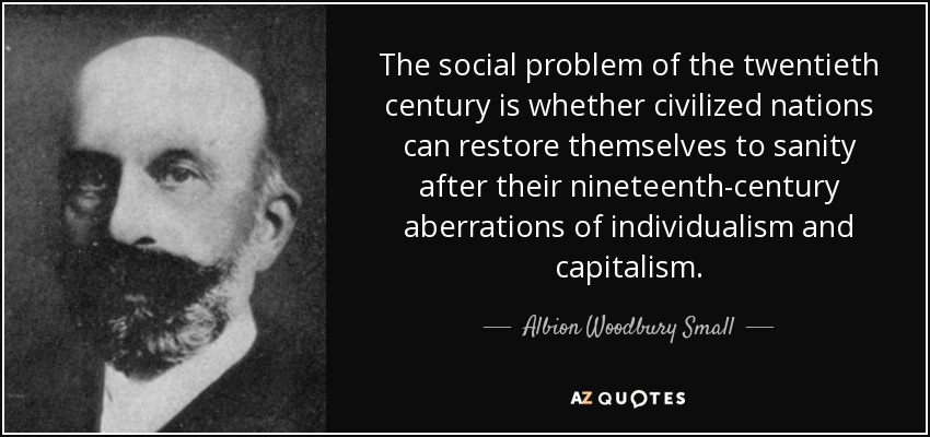 The social problem of the twentieth century is whether civilized nations can restore themselves to sanity after their nineteenth-century aberrations of individualism and capitalism. - Albion Woodbury Small