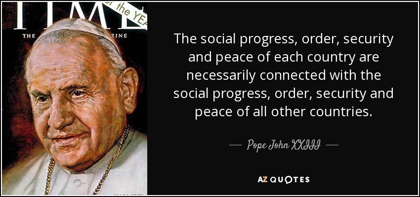 The social progress, order, security and peace of each country are necessarily connected with the social progress, order, security and peace of all other countries. - Pope John XXIII