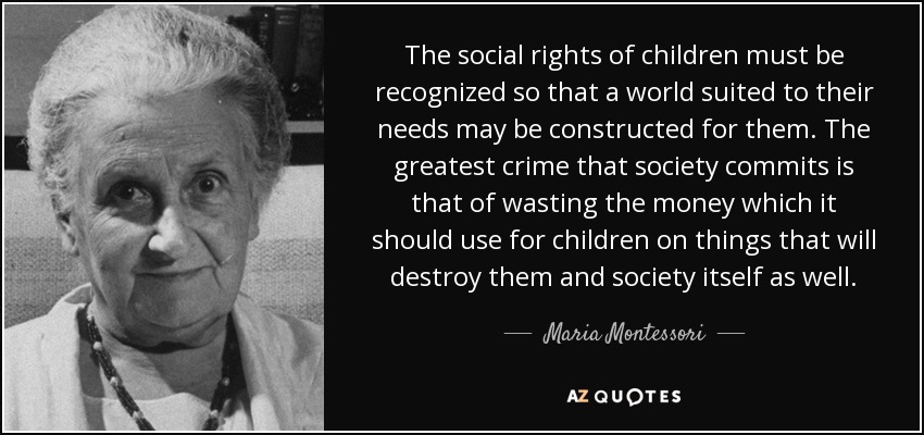 The social rights of children must be recognized so that a world suited to their needs may be constructed for them. The greatest crime that society commits is that of wasting the money which it should use for children on things that will destroy them and society itself as well. - Maria Montessori