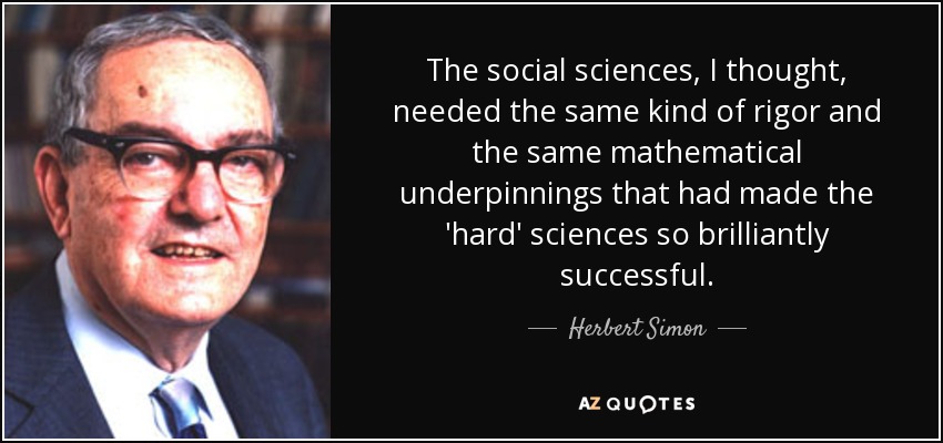 The social sciences, I thought, needed the same kind of rigor and the same mathematical underpinnings that had made the 'hard' sciences so brilliantly successful. - Herbert Simon