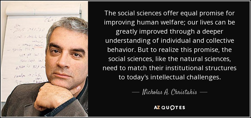 The social sciences offer equal promise for improving human welfare; our lives can be greatly improved through a deeper understanding of individual and collective behavior. But to realize this promise, the social sciences, like the natural sciences, need to match their institutional structures to today's intellectual challenges. - Nicholas A. Christakis