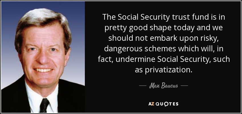 The Social Security trust fund is in pretty good shape today and we should not embark upon risky, dangerous schemes which will, in fact, undermine Social Security, such as privatization. - Max Baucus