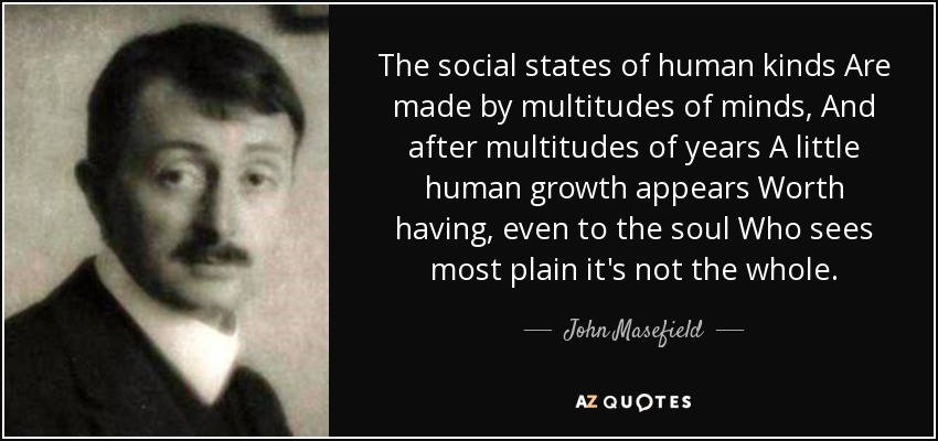 The social states of human kinds Are made by multitudes of minds, And after multitudes of years A little human growth appears Worth having, even to the soul Who sees most plain it's not the whole. - John Masefield