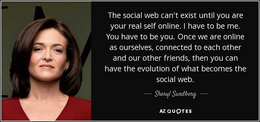 The social web can't exist until you are your real self online. I have to be me. You have to be you. Once we are online as ourselves, connected to each other and our other friends, then you can have the evolution of what becomes the social web. - Sheryl Sandberg