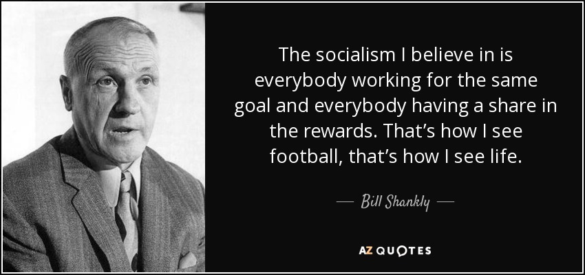 The socialism I believe in is everybody working for the same goal and everybody having a share in the rewards. That’s how I see football, that’s how I see life. - Bill Shankly