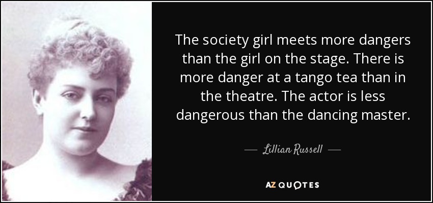 The society girl meets more dangers than the girl on the stage. There is more danger at a tango tea than in the theatre. The actor is less dangerous than the dancing master. - Lillian Russell