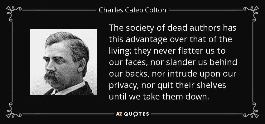 The society of dead authors has this advantage over that of the living: they never flatter us to our faces, nor slander us behind our backs, nor intrude upon our privacy, nor quit their shelves until we take them down. - Charles Caleb Colton