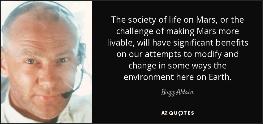 The society of life on Mars, or the challenge of making Mars more livable, will have significant benefits on our attempts to modify and change in some ways the environment here on Earth. - Buzz Aldrin