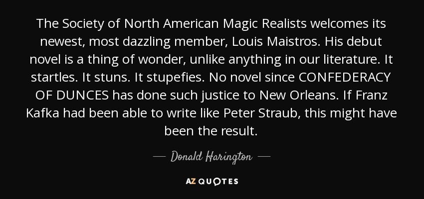 The Society of North American Magic Realists welcomes its newest, most dazzling member, Louis Maistros. His debut novel is a thing of wonder, unlike anything in our literature. It startles. It stuns. It stupefies. No novel since CONFEDERACY OF DUNCES has done such justice to New Orleans. If Franz Kafka had been able to write like Peter Straub, this might have been the result. - Donald Harington