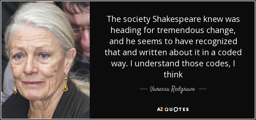 The society Shakespeare knew was heading for tremendous change, and he seems to have recognized that and written about it in a coded way. I understand those codes, I think - Vanessa Redgrave