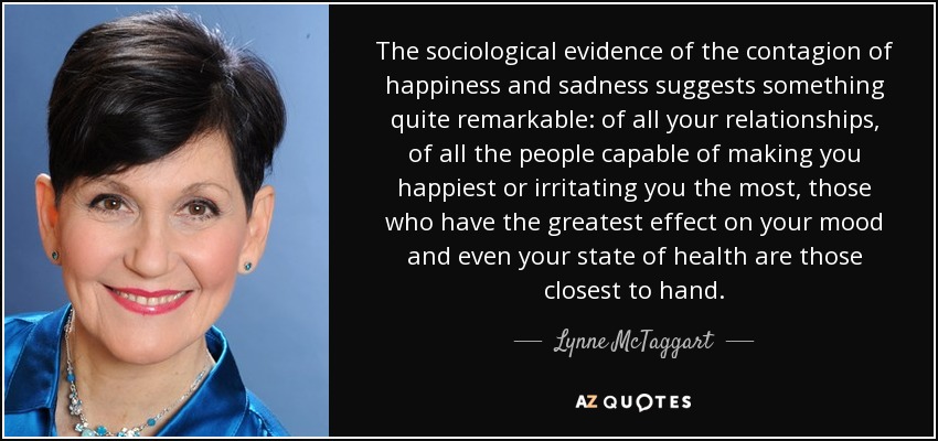 The sociological evidence of the contagion of happiness and sadness suggests something quite remarkable: of all your relationships, of all the people capable of making you happiest or irritating you the most, those who have the greatest effect on your mood and even your state of health are those closest to hand. - Lynne McTaggart