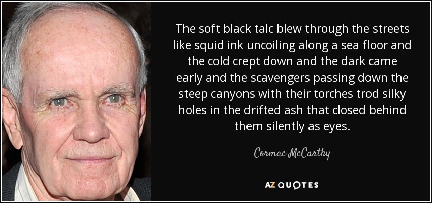 The soft black talc blew through the streets like squid ink uncoiling along a sea floor and the cold crept down and the dark came early and the scavengers passing down the steep canyons with their torches trod silky holes in the drifted ash that closed behind them silently as eyes. - Cormac McCarthy