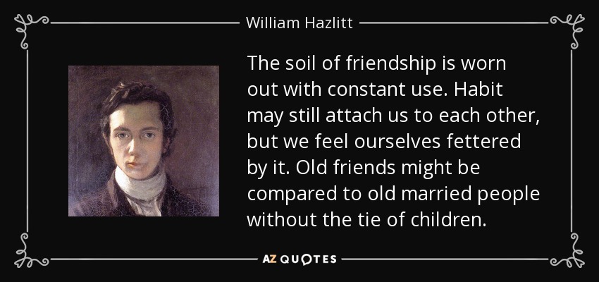 The soil of friendship is worn out with constant use. Habit may still attach us to each other, but we feel ourselves fettered by it. Old friends might be compared to old married people without the tie of children. - William Hazlitt