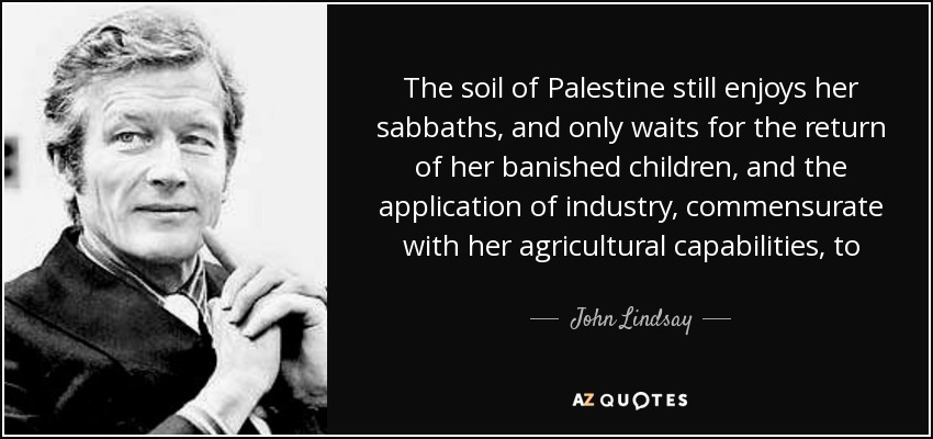 The soil of Palestine still enjoys her sabbaths, and only waits for the return of her banished children, and the application of industry, commensurate with her agricultural capabilities, to burst once more into universal luxuriance, and be all that she ever was in the days of Solomon. - John Lindsay