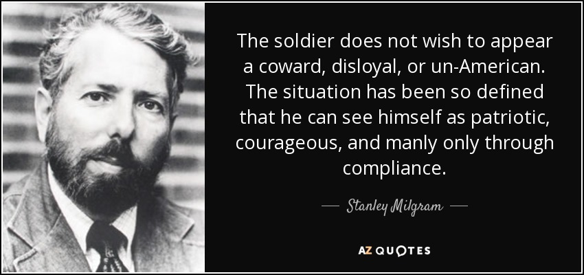 The soldier does not wish to appear a coward, disloyal, or un-American. The situation has been so defined that he can see himself as patriotic, courageous, and manly only through compliance. - Stanley Milgram