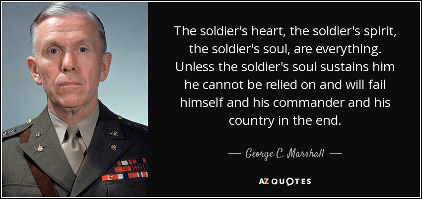 The soldier's heart, the soldier's spirit, the soldier's soul, are everything. Unless the soldier's soul sustains him he cannot be relied on and will fail himself and his commander and his country in the end. - George C. Marshall
