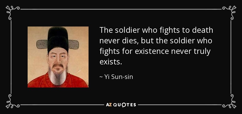 The soldier who fights to death never dies, but the soldier who fights for existence never truly exists. - Yi Sun-sin