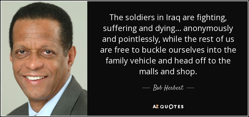 The soldiers in Iraq are fighting, suffering and dying . . . anonymously and pointlessly, while the rest of us are free to buckle ourselves into the family vehicle and head off to the malls and shop. - Bob Herbert