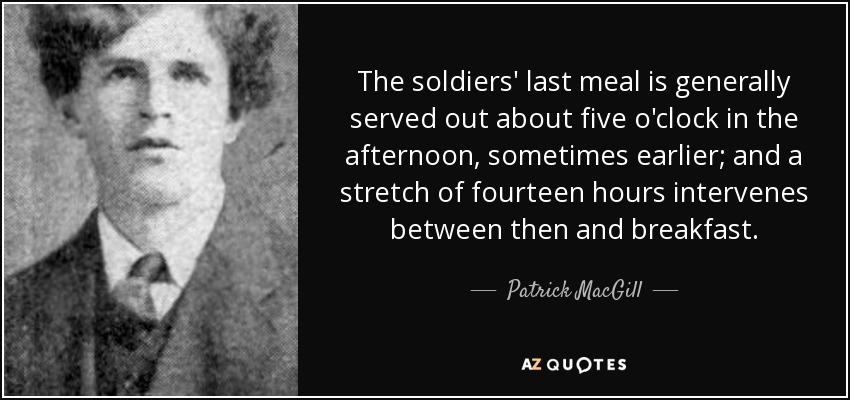 The soldiers' last meal is generally served out about five o'clock in the afternoon, sometimes earlier; and a stretch of fourteen hours intervenes between then and breakfast. - Patrick MacGill