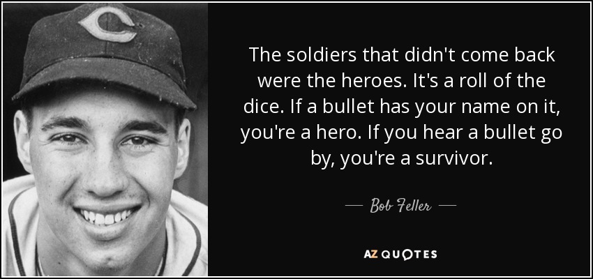 The soldiers that didn't come back were the heroes. It's a roll of the dice. If a bullet has your name on it, you're a hero. If you hear a bullet go by, you're a survivor. - Bob Feller