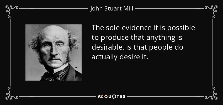 The sole evidence it is possible to produce that anything is desirable, is that people do actually desire it. - John Stuart Mill