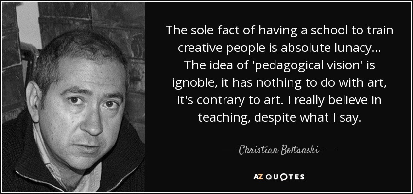 The sole fact of having a school to train creative people is absolute lunacy... The idea of 'pedagogical vision' is ignoble, it has nothing to do with art, it's contrary to art. I really believe in teaching, despite what I say. - Christian Boltanski