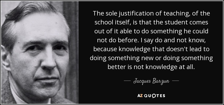 The sole justification of teaching, of the school itself, is that the student comes out of it able to do something he could not do before. I say do and not know, because knowledge that doesn't lead to doing something new or doing something better is not knowledge at all. - Jacques Barzun