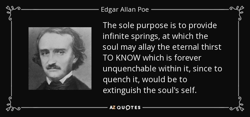 The sole purpose is to provide infinite springs, at which the soul may allay the eternal thirst TO KNOW which is forever unquenchable within it, since to quench it, would be to extinguish the soul's self. - Edgar Allan Poe