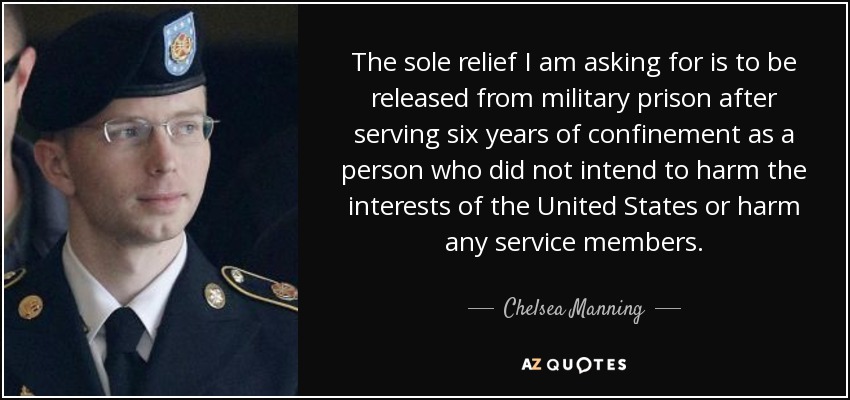 The sole relief I am asking for is to be released from military prison after serving six years of confinement as a person who did not intend to harm the interests of the United States or harm any service members. - Chelsea Manning