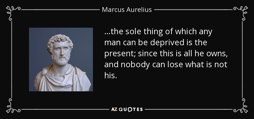 ...the sole thing of which any man can be deprived is the present; since this is all he owns, and nobody can lose what is not his. - Marcus Aurelius