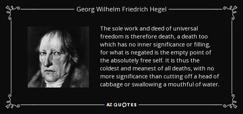 The sole work and deed of universal freedom is therefore death, a death too which has no inner significance or filling, for what is negated is the empty point of the absolutely free self. It is thus the coldest and meanest of all deaths, with no more significance than cutting off a head of cabbage or swallowing a mouthful of water. - Georg Wilhelm Friedrich Hegel