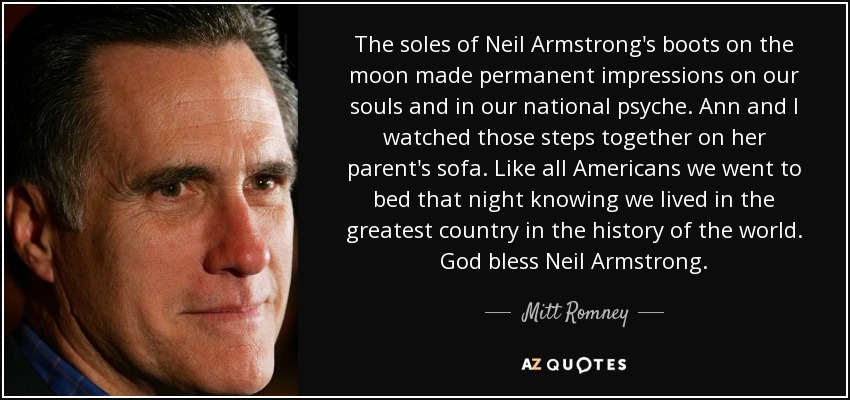 The soles of Neil Armstrong's boots on the moon made permanent impressions on our souls and in our national psyche. Ann and I watched those steps together on her parent's sofa. Like all Americans we went to bed that night knowing we lived in the greatest country in the history of the world. God bless Neil Armstrong. - Mitt Romney