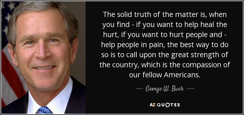 The solid truth of the matter is, when you find - if you want to help heal the hurt, if you want to hurt people and - help people in pain, the best way to do so is to call upon the great strength of the country, which is the compassion of our fellow Americans. - George W. Bush