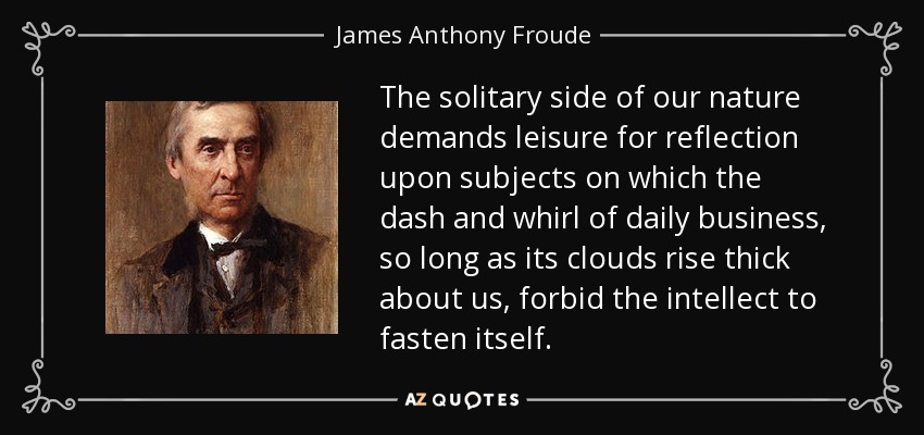 The solitary side of our nature demands leisure for reflection upon subjects on which the dash and whirl of daily business, so long as its clouds rise thick about us, forbid the intellect to fasten itself. - James Anthony Froude